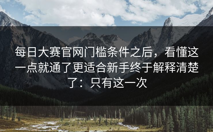 每日大赛官网门槛条件之后，看懂这一点就通了更适合新手终于解释清楚了：只有这一次