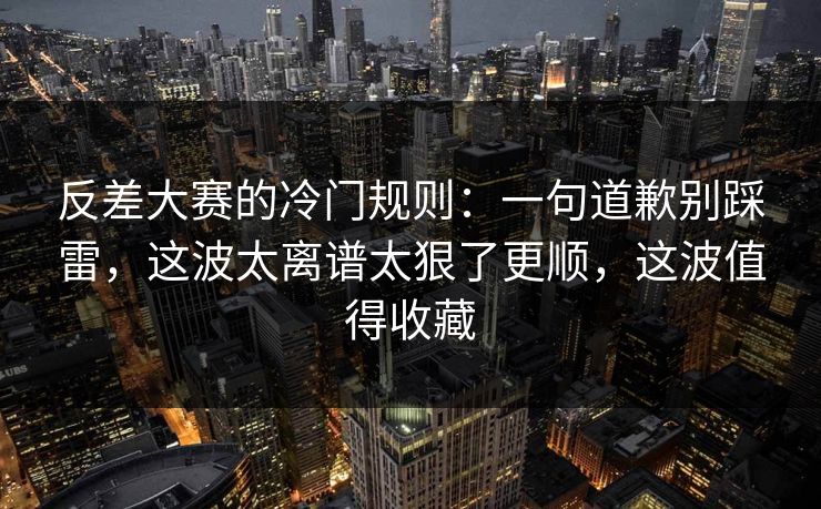 反差大赛的冷门规则：一句道歉别踩雷，这波太离谱太狠了更顺，这波值得收藏