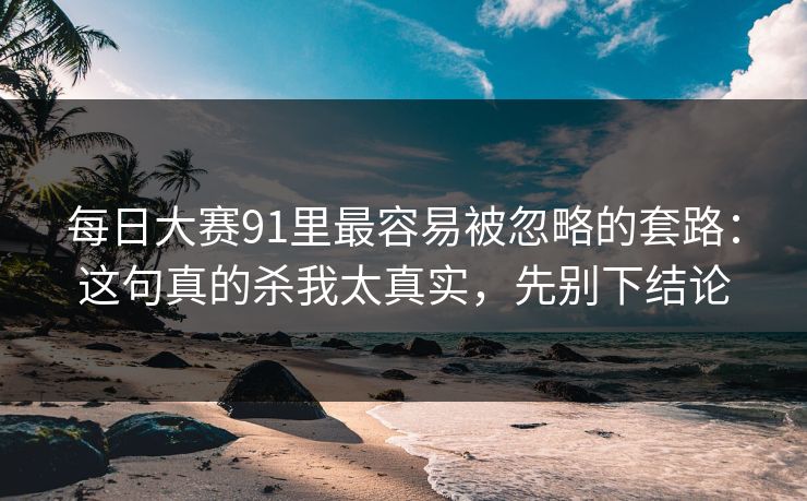 每日大赛91里最容易被忽略的套路:这句真的杀我太真实,先别下结论
