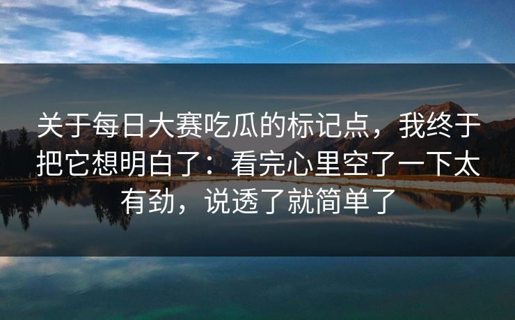 关于每日大赛吃瓜的标记点,我终于把它想明白了:看完心里空了一下太有劲,说透了就简单了