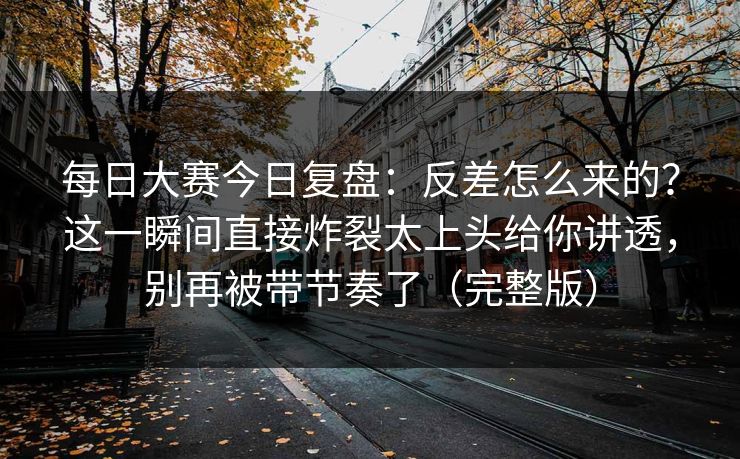 每日大赛今日复盘:反差怎么来的?这一瞬间直接炸裂太上头给你讲透,别再被带节奏了(完整版)