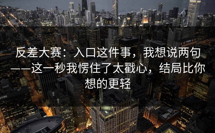 反差大赛:入口这件事,我想说两句——这一秒我愣住了太戳心,结局比你想的更轻