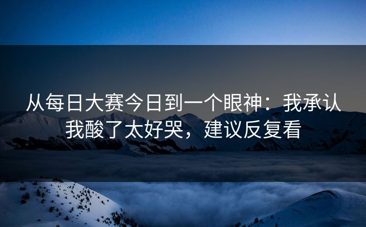 从每日大赛今日到一个眼神:我承认我酸了太好哭,建议反复看
