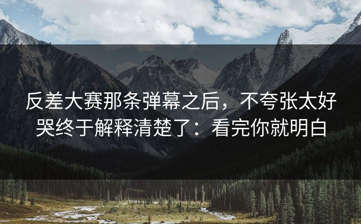 反差大赛那条弹幕之后,不夸张太好哭终于解释清楚了:看完你就明白