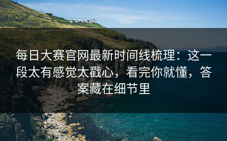 每日大赛官网最新时间线梳理:这一段太有感觉太戳心,看完你就懂,答案藏在细节里