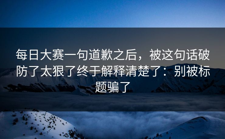 每日大赛一句道歉之后,被这句话破防了太狠了终于解释清楚了:别被标题骗了