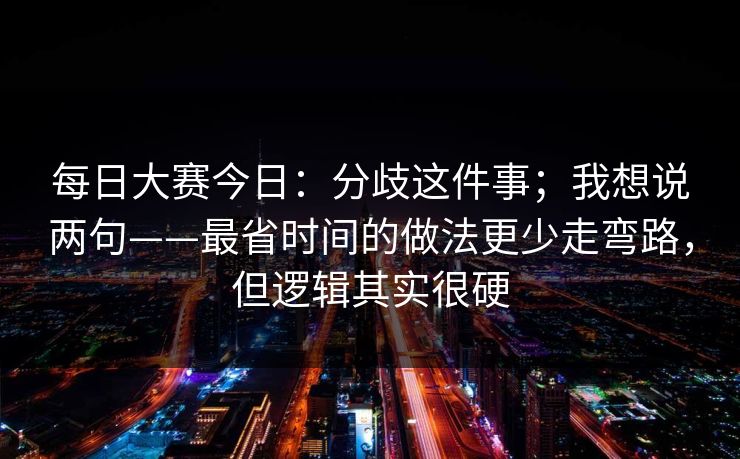 每日大赛今日:分歧这件事;我想说两句——最省时间的做法更少走弯路,但逻辑其实很硬