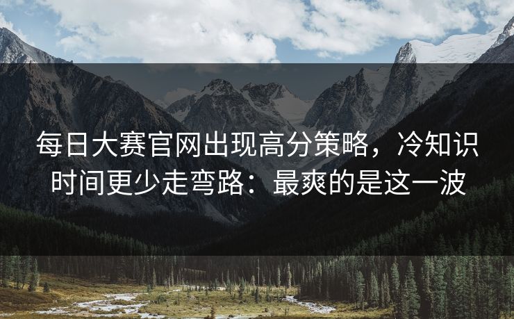 每日大赛官网出现高分策略,冷知识时间更少走弯路:最爽的是这一波