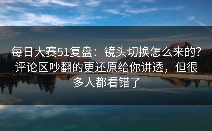 每日大赛51复盘:镜头切换怎么来的?评论区吵翻的更还原给你讲透,但很多人都看错了