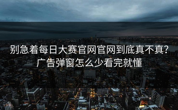 别急着每日大赛官网官网到底真不真?广告弹窗怎么少看完就懂