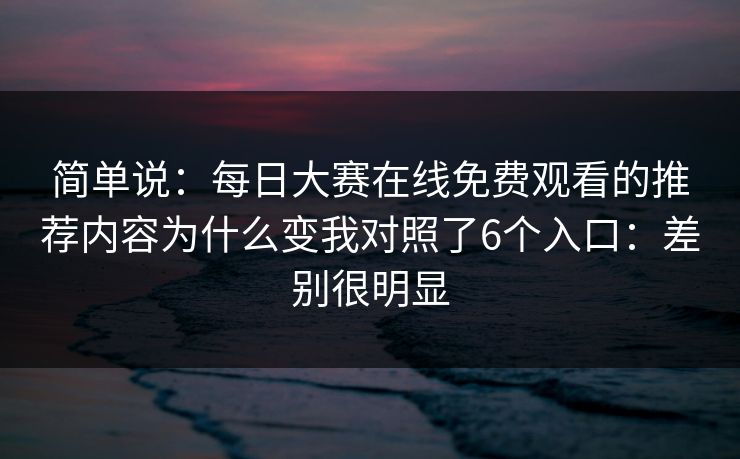 简单说:每日大赛在线免费观看的推荐内容为什么变我对照了6个入口:差别很明显