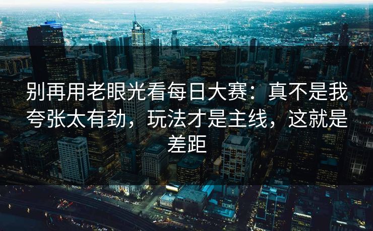 别再用老眼光看每日大赛:真不是我夸张太有劲,玩法才是主线,这就是差距
