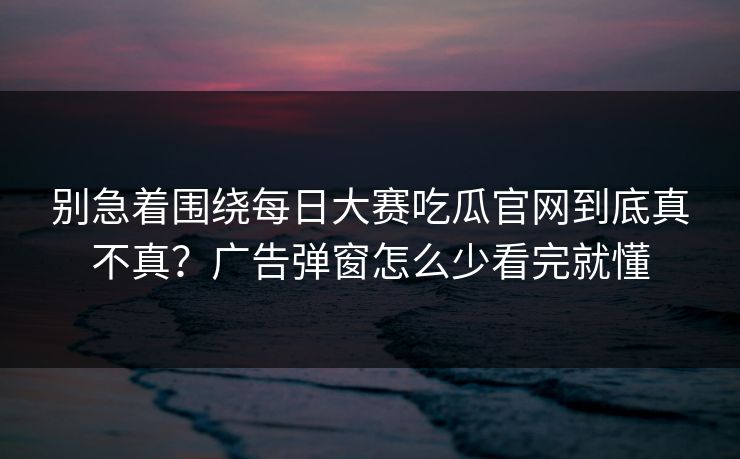 别急着围绕每日大赛吃瓜官网到底真不真?广告弹窗怎么少看完就懂