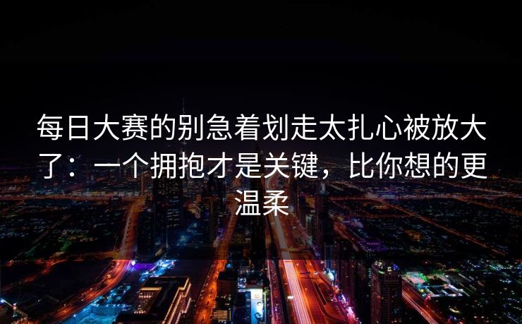 每日大赛的别急着划走太扎心被放大了:一个拥抱才是关键,比你想的更温柔