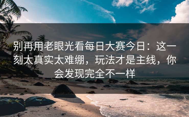 别再用老眼光看每日大赛今日:这一刻太真实太难绷,玩法才是主线,你会发现完全不一样
