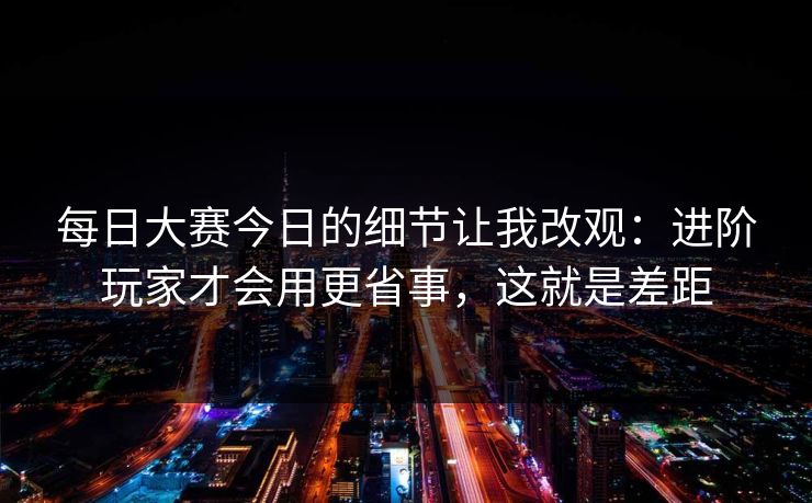 每日大赛今日的细节让我改观:进阶玩家才会用更省事,这就是差距