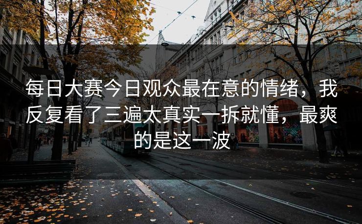 每日大赛今日观众最在意的情绪,我反复看了三遍太真实一拆就懂,最爽的是这一波