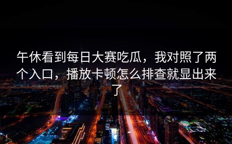午休看到每日大赛吃瓜,我对照了两个入口,播放卡顿怎么排查就显出来了