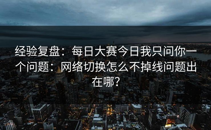 经验复盘:每日大赛今日我只问你一个问题:网络切换怎么不掉线问题出在哪?