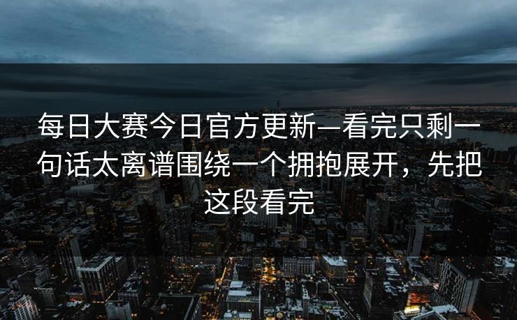 每日大赛今日官方更新—看完只剩一句话太离谱围绕一个拥抱展开,先把这段看完