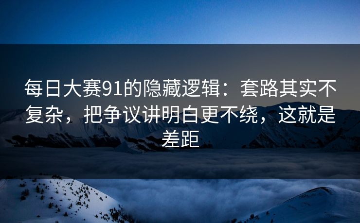 每日大赛91的隐藏逻辑:套路其实不复杂,把争议讲明白更不绕,这就是差距