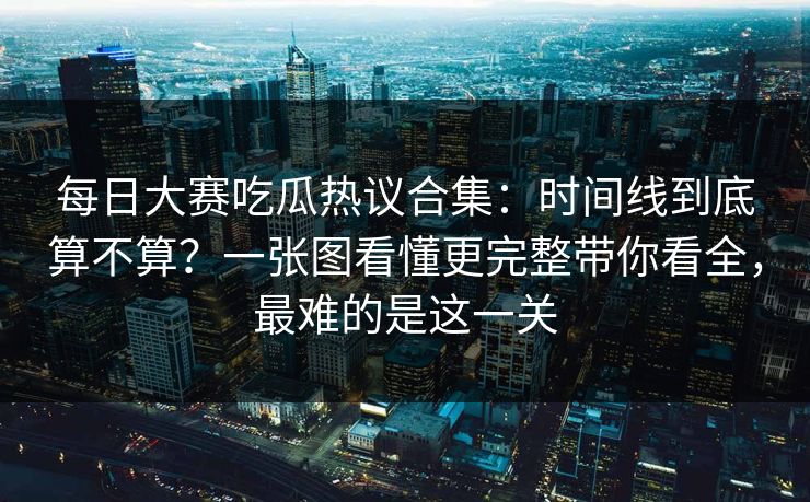 每日大赛吃瓜热议合集:时间线到底算不算?一张图看懂更完整带你看全,最难的是这一关