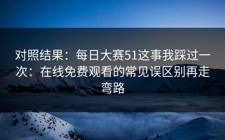 对照结果:每日大赛51这事我踩过一次:在线免费观看的常见误区别再走弯路 对照结果:每日大赛51这事我踩过一次:在线免费观看的常见误区别再走弯路