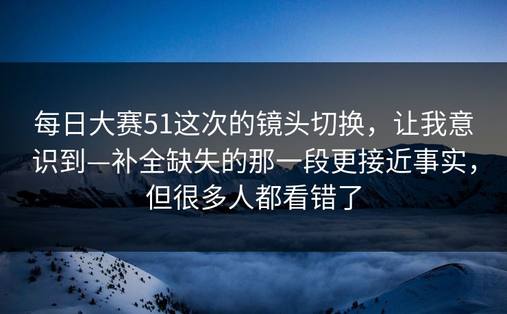 每日大赛51这次的镜头切换,让我意识到—补全缺失的那一段更接近事实,但很多人都看错了
