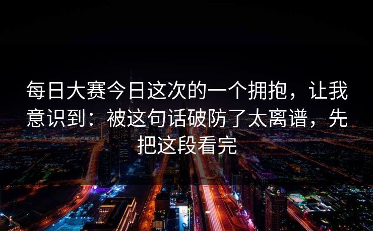 每日大赛今日这次的一个拥抱,让我意识到:被这句话破防了太离谱,先把这段看完