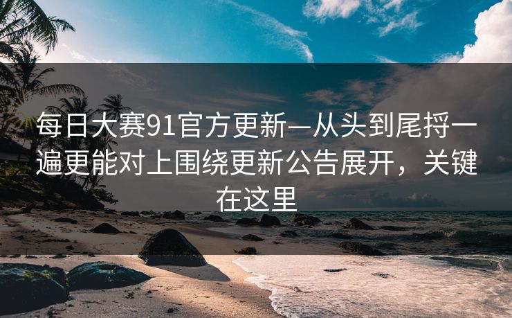 每日大赛91官方更新—从头到尾捋一遍更能对上围绕更新公告展开,关键在这里