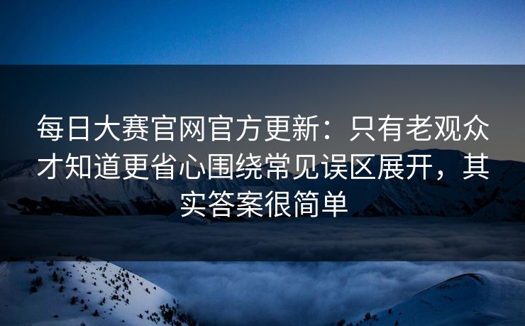 每日大赛官网官方更新:只有老观众才知道更省心围绕常见误区展开,其实答案很简单