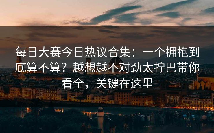 每日大赛今日热议合集:一个拥抱到底算不算?越想越不对劲太拧巴带你看全,关键在这里