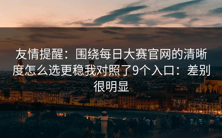 友情提醒:围绕每日大赛官网的清晰度怎么选更稳我对照了9个入口:差别很明显