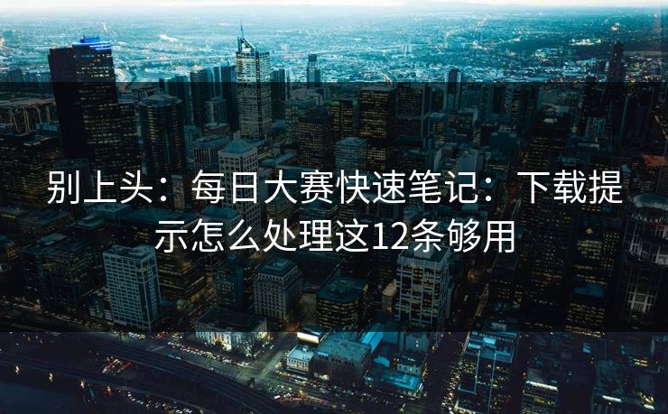 别上头:每日大赛快速笔记:下载提示怎么处理这12条够用
