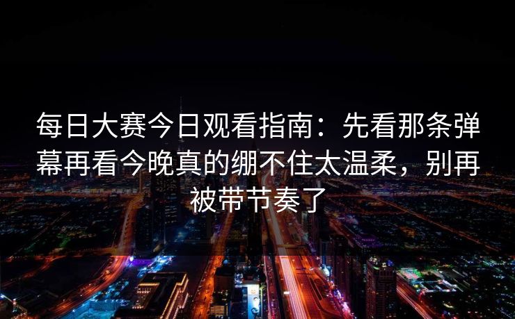 每日大赛今日观看指南：先看那条弹幕再看今晚真的绷不住太温柔，别再被带节奏了