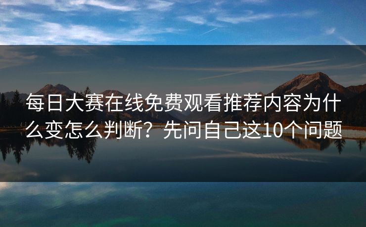 每日大赛在线免费观看推荐内容为什么变怎么判断？先问自己这10个问题