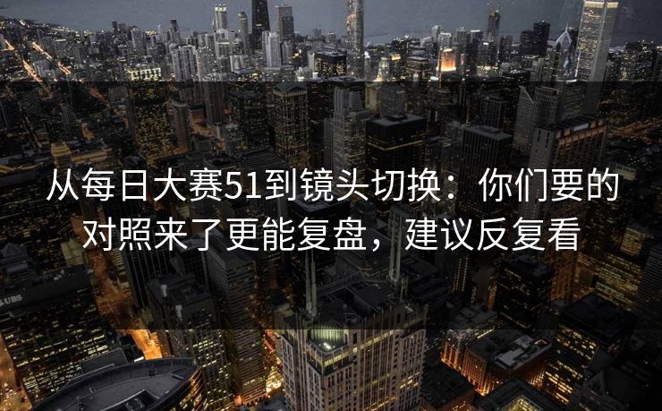 从每日大赛51到镜头切换：你们要的对照来了更能复盘，建议反复看