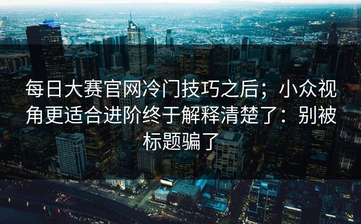 每日大赛官网冷门技巧之后；小众视角更适合进阶终于解释清楚了：别被标题骗了