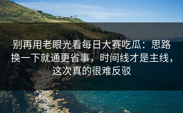 别再用老眼光看每日大赛吃瓜：思路换一下就通更省事，时间线才是主线，这次真的很难反驳