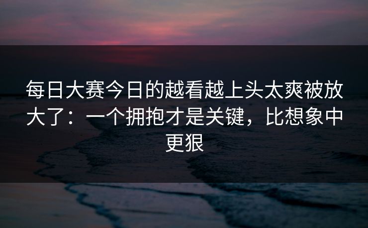 每日大赛今日的越看越上头太爽被放大了：一个拥抱才是关键，比想象中更狠