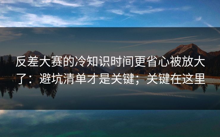 反差大赛的冷知识时间更省心被放大了：避坑清单才是关键；关键在这里