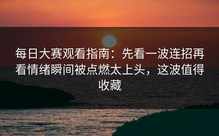 每日大赛观看指南:先看一波连招再看情绪瞬间被点燃太上头,这波值得收藏