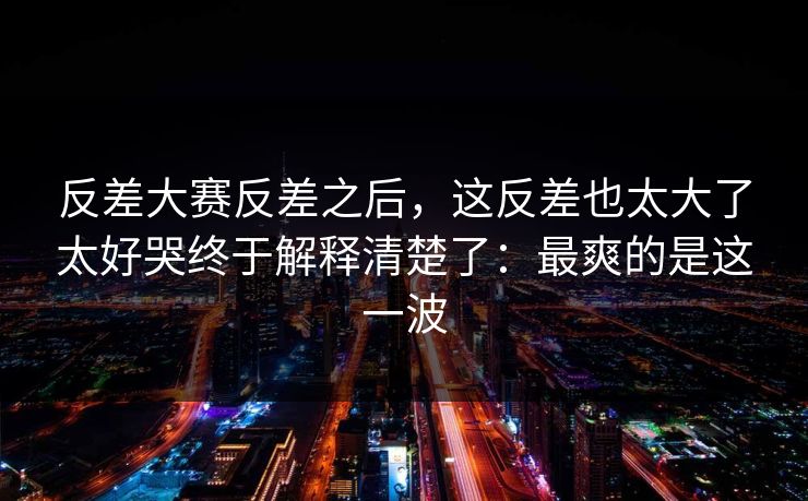 反差大赛反差之后,这反差也太大了太好哭终于解释清楚了:最爽的是这一波 反差大赛反差之后,这反差也太大了太好哭终于解释清楚了:最爽的是这一波