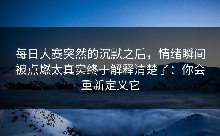 每日大赛突然的沉默之后,情绪瞬间被点燃太真实终于解释清楚了:你会重新定义它 每日大赛突然的沉默之后,情绪瞬间被点燃太真实终于解释清楚了:你会重新定义它