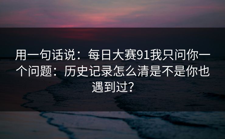 用一句话说：每日大赛91我只问你一个问题：历史记录怎么清是不是你也遇到过？