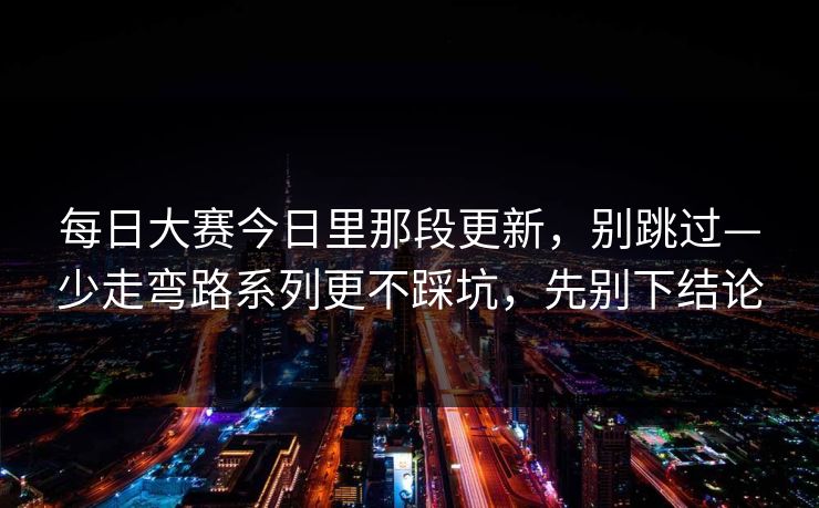 每日大赛今日里那段更新,别跳过—少走弯路系列更不踩坑,先别下结论 每日大赛今日里那段更新,别跳过—少走弯路系列更不踩坑,先别下结论