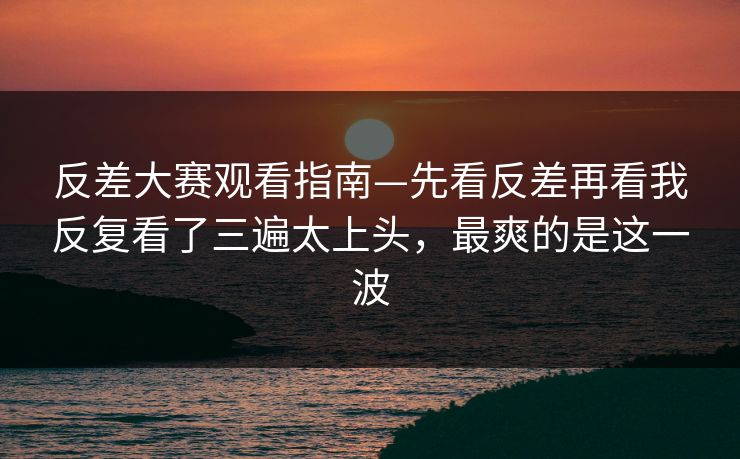反差大赛观看指南—先看反差再看我反复看了三遍太上头，最爽的是这一波
