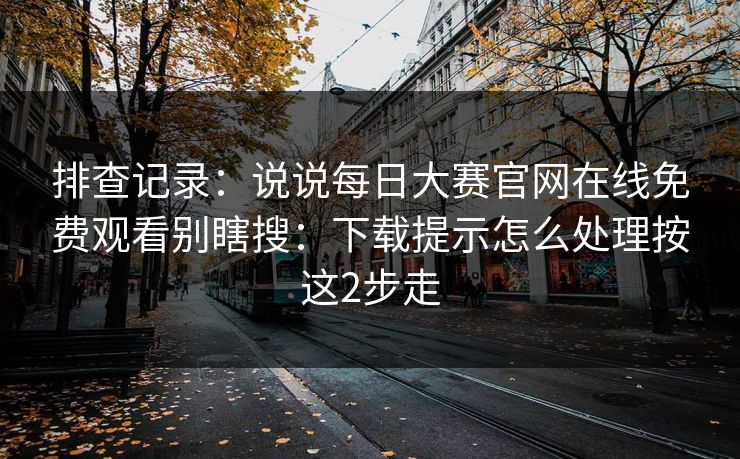 排查记录：说说每日大赛官网在线免费观看别瞎搜：下载提示怎么处理按这2步走