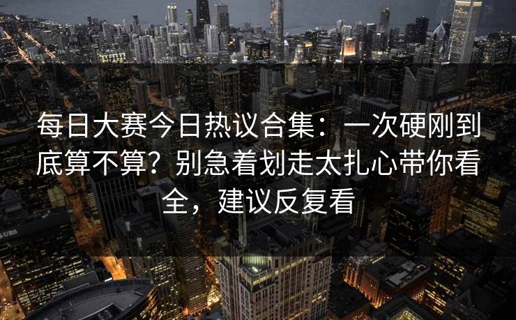 每日大赛今日热议合集：一次硬刚到底算不算？别急着划走太扎心带你看全，建议反复看