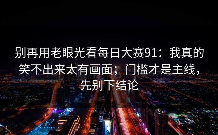 别再用老眼光看每日大赛91：我真的笑不出来太有画面；门槛才是主线，先别下结论